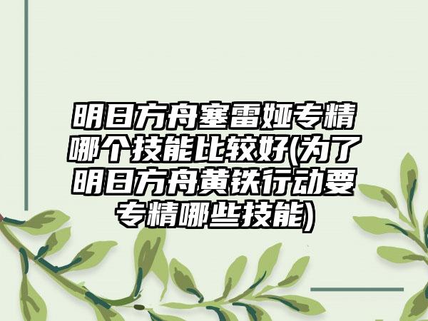 明日方舟塞雷娅专精哪个技能比较好(为了明日方舟黄铁行动要专精哪些技能)