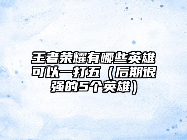 王者荣耀有哪些英雄可以一打五（后期很强的5个英雄）
