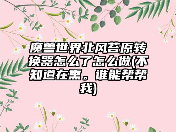 魔兽世界北风苔原转换器怎么了怎么做(不知道在熏。谁能帮帮我)