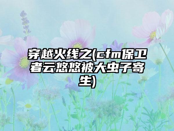 穿越火线之(cfm保卫者云悠悠被大虫子寄生)