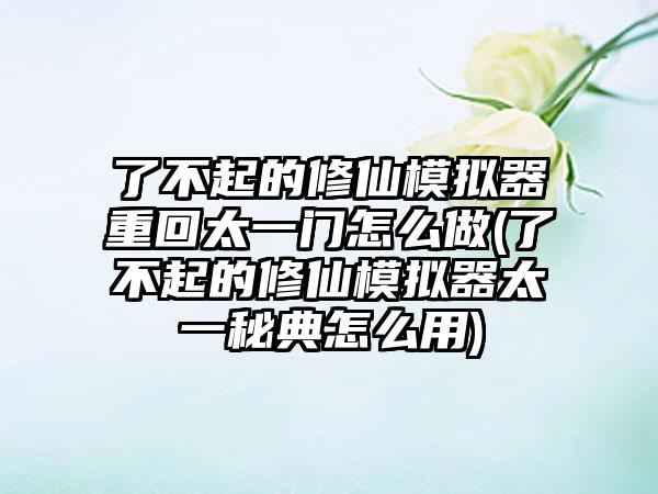 了不起的修仙模拟器重回太一门怎么做(了不起的修仙模拟器太一秘典怎么用)