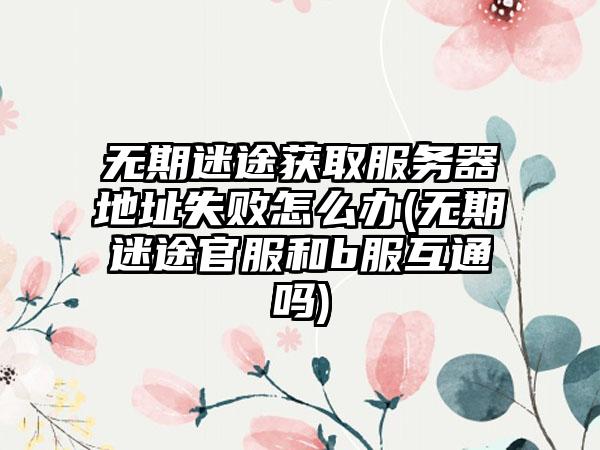 无期迷途获取服务器地址失败怎么办(无期迷途官服和b服互通吗)