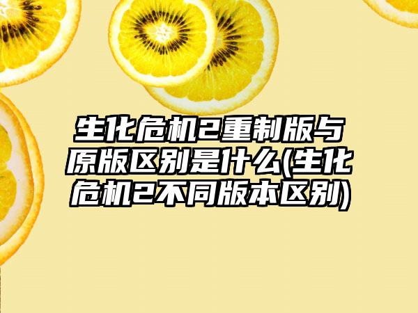 生化危机2重制版与原版区别是什么(生化危机2不同版本区别)