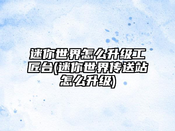 迷你世界怎么升级工匠台(迷你世界传送站怎么升级)