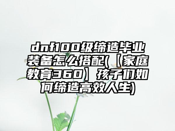dnf100级缔造毕业装备怎么搭配(【家庭教育360】孩子们如何缔造高效人生)