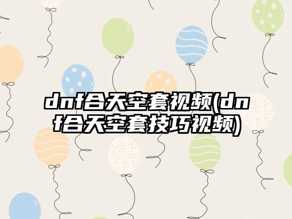 dnf合天空套视频(dnf合天空套技巧视频)