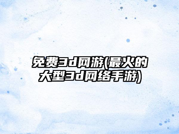 免费3d网游(最火的大型3d网络手游)