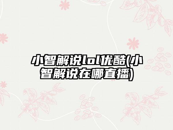 小智解说lol优酷(小智解说在哪直播)