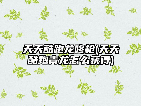 天天酷跑龙咚枪(天天酷跑青龙怎么获得)