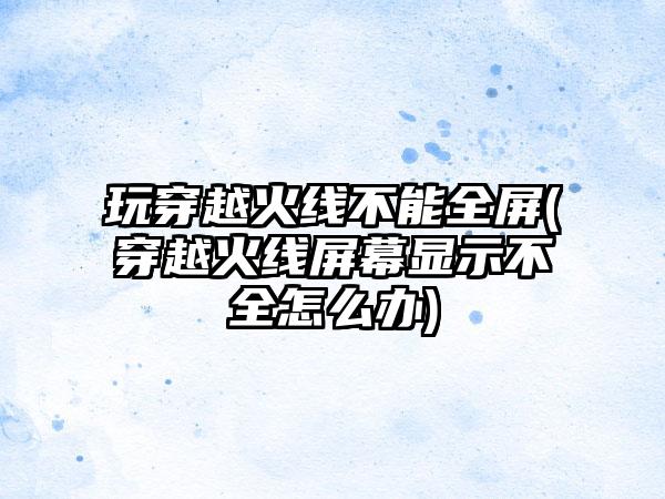 玩穿越火线不能全屏(穿越火线屏幕显示不全怎么办)