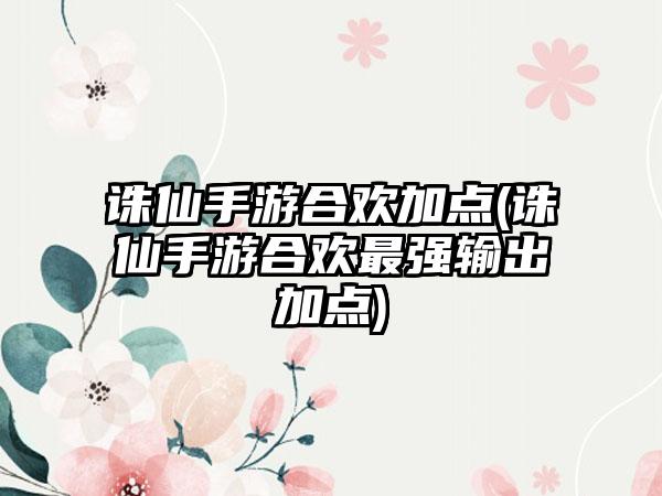 诛仙手游合欢加点(诛仙手游合欢最强输出加点)