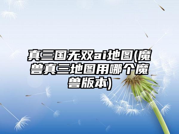 真三国无双ai地图(魔兽真三地图用哪个魔兽版本)