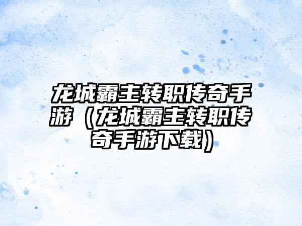 龙城霸主转职传奇手游（龙城霸主转职传奇手游下载）