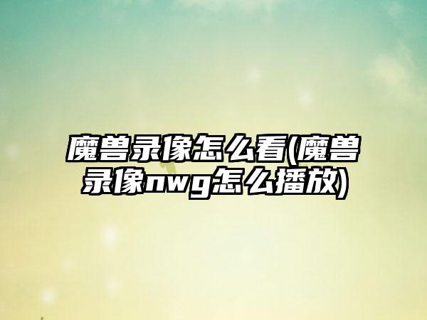 魔兽录像怎么看(魔兽录像nwg怎么播放)