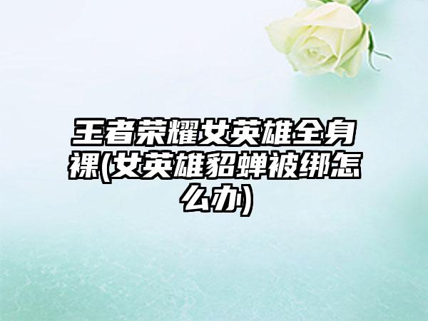 王者荣耀女英雄全身裸(女英雄貂蝉被绑怎么办)