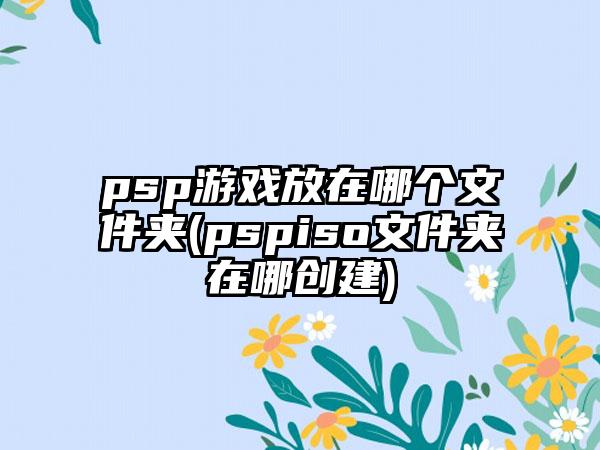 psp游戏放在哪个文件夹(pspiso文件夹在哪创建)