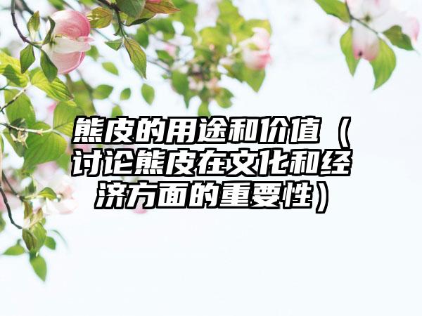 熊皮的用途和价值（讨论熊皮在文化和经济方面的重要性）