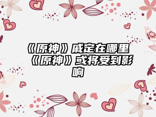 《原神》戚定在哪里 《原神》或将受到影响