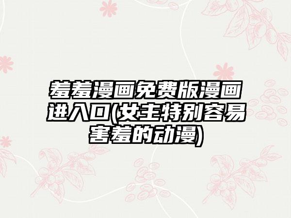 羞羞漫画免费版漫画进入口(女主特别容易害羞的动漫)