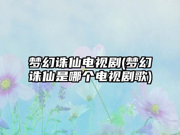 梦幻诛仙电视剧(梦幻诛仙是哪个电视剧歌)