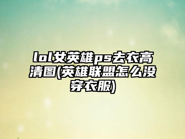 lol女英雄ps去衣高清图(英雄联盟怎么没穿衣服)