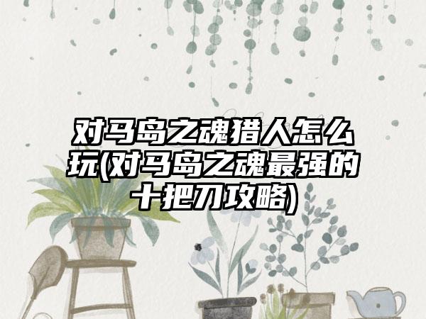 对马岛之魂猎人怎么玩(对马岛之魂最强的十把刀攻略)