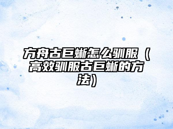 方舟古巨蜥怎么驯服（高效驯服古巨蜥的方法）