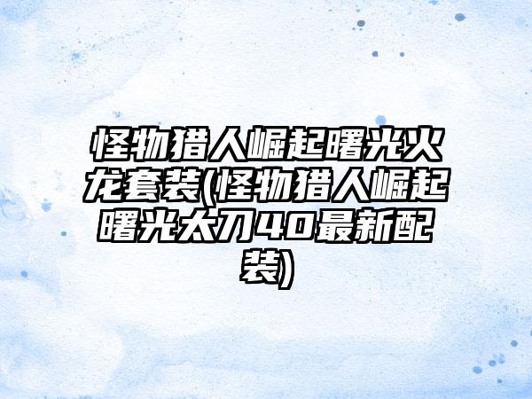 怪物猎人崛起曙光火龙套装(怪物猎人崛起曙光太刀40最新配装)