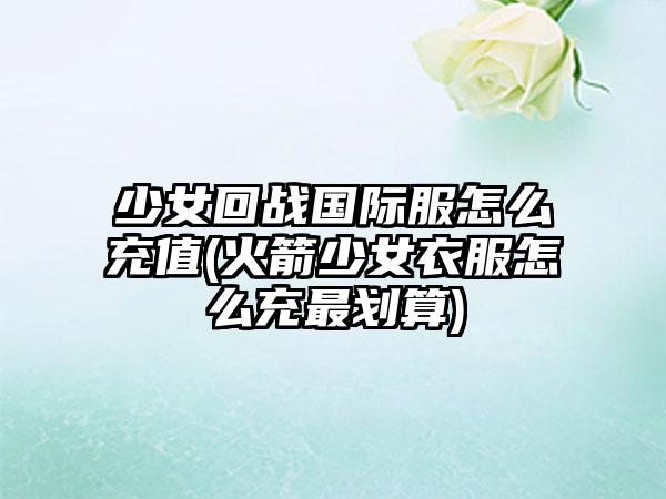 少女回战国际服怎么充值(火箭少女衣服怎么充最划算)