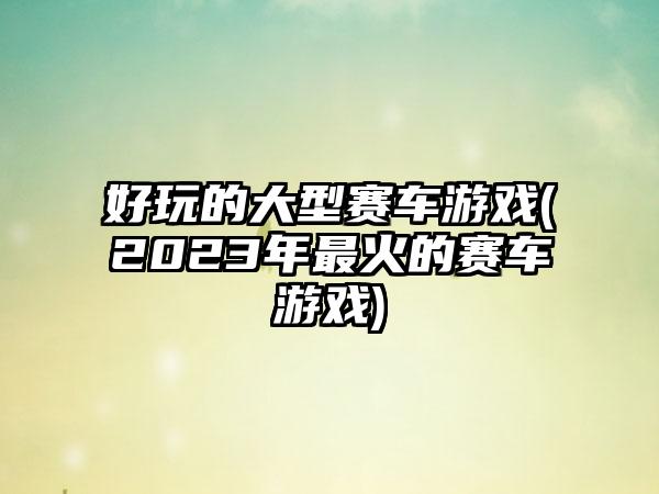 好玩的大型赛车游戏(2023年最火的赛车游戏)
