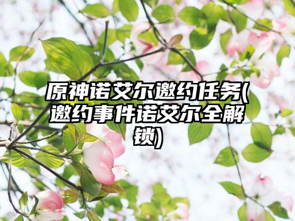 原神诺艾尔邀约任务(邀约事件诺艾尔全解锁)
