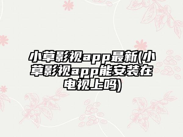 小草影视app最新(小草影视app能安装在电视上吗)