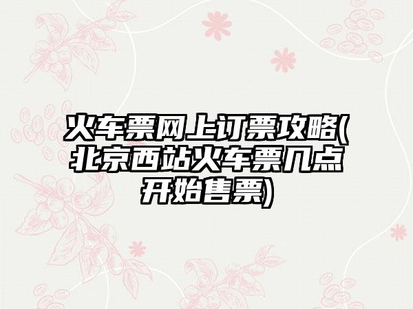 火车票网上订票攻略(北京西站火车票几点开始售票)