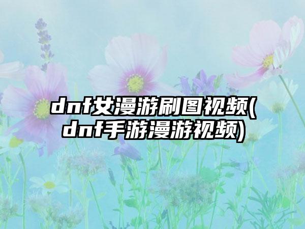 dnf女漫游刷图视频(dnf手游漫游视频)