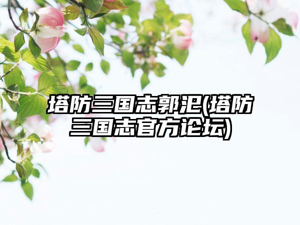 塔防三国志郭汜(塔防三国志官方论坛)