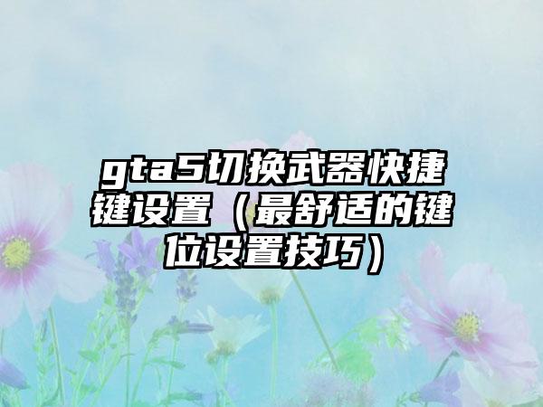 gta5切换武器快捷键设置（最舒适的键位设置技巧）