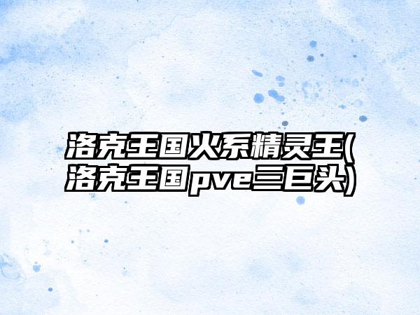 洛克王国火系精灵王(洛克王国pve三巨头)