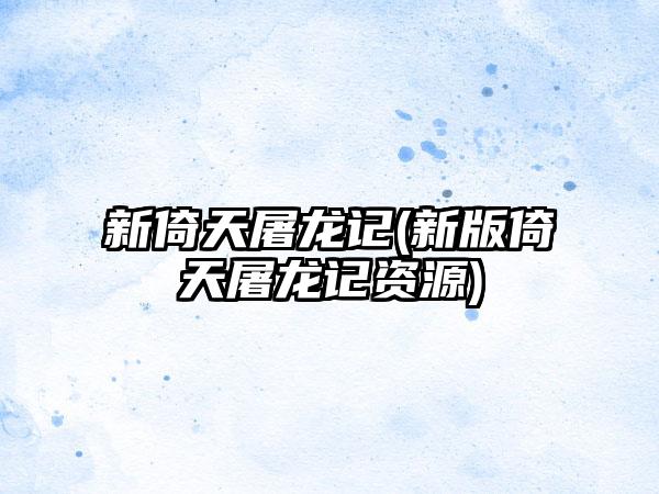 新倚天屠龙记(新版倚天屠龙记资源)