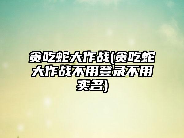 贪吃蛇大作战(贪吃蛇大作战不用登录不用实名)