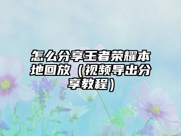 怎么分享王者荣耀本地回放（视频导出分享教程）