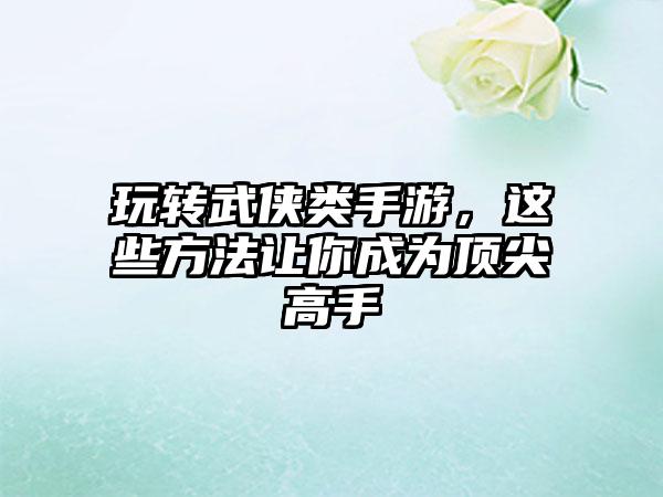 玩转武侠类手游，这些方法让你成为顶尖高手