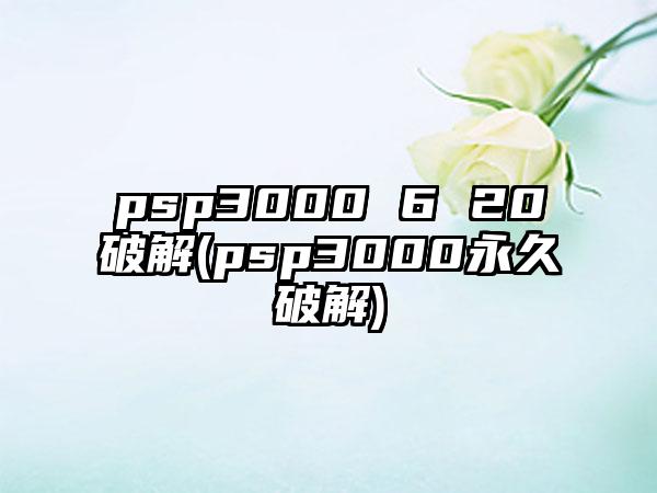 psp3000 6 20破解(psp3000永久破解)