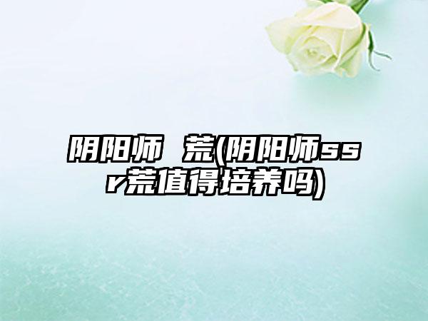 阴阳师 荒(阴阳师ssr荒值得培养吗)