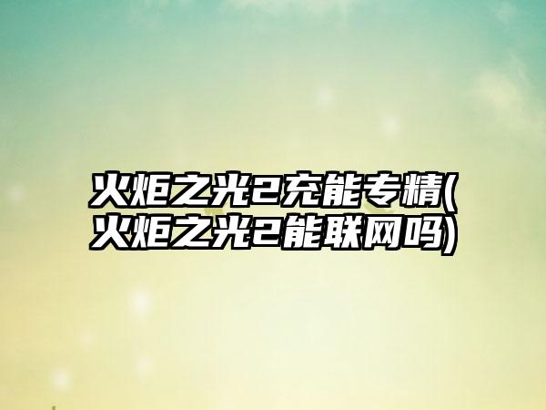 火炬之光2充能专精(火炬之光2能联网吗)