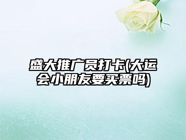盛大推广员打卡(大运会小朋友要买票吗)