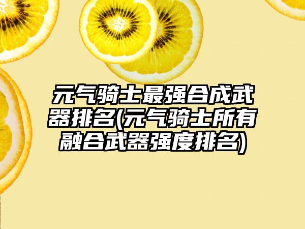 元气骑士最强合成武器排名(元气骑士所有融合武器强度排名)