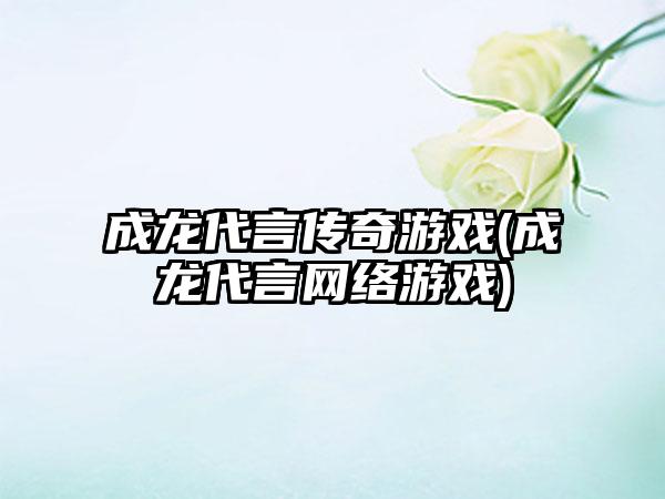成龙代言传奇游戏(成龙代言网络游戏)