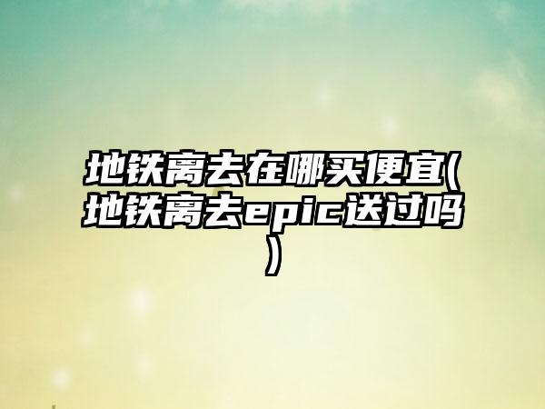 地铁离去在哪买便宜(地铁离去epic送过吗)