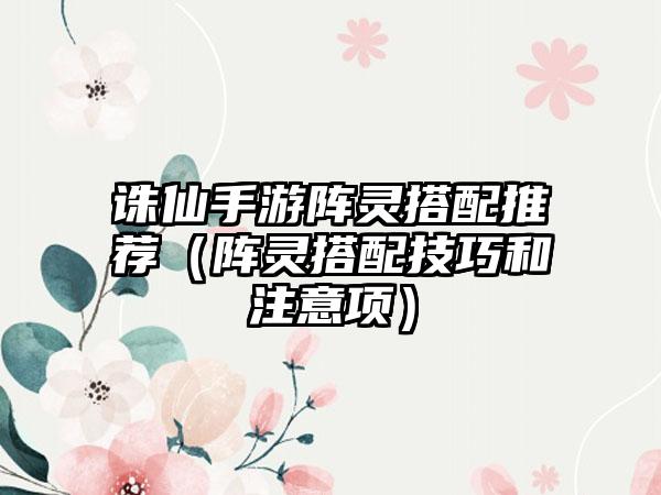 诛仙手游阵灵搭配推荐（阵灵搭配技巧和注意项）