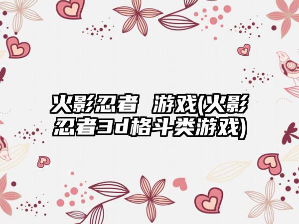 火影忍者 游戏(火影忍者3d格斗类游戏)